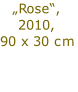 „Rose“,
2010,
90 x 30 cm

