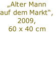 „Alter Mann 
auf dem Markt“,
2009,
60 x 40 cm

