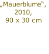 „Mauerblume“,
2010,
90 x 30 cm

