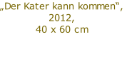 „Der Kater kann kommen“,
2012,
40 x 60 cm

