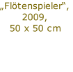 „Flötenspieler“,
2009,
50 x 50 cm

